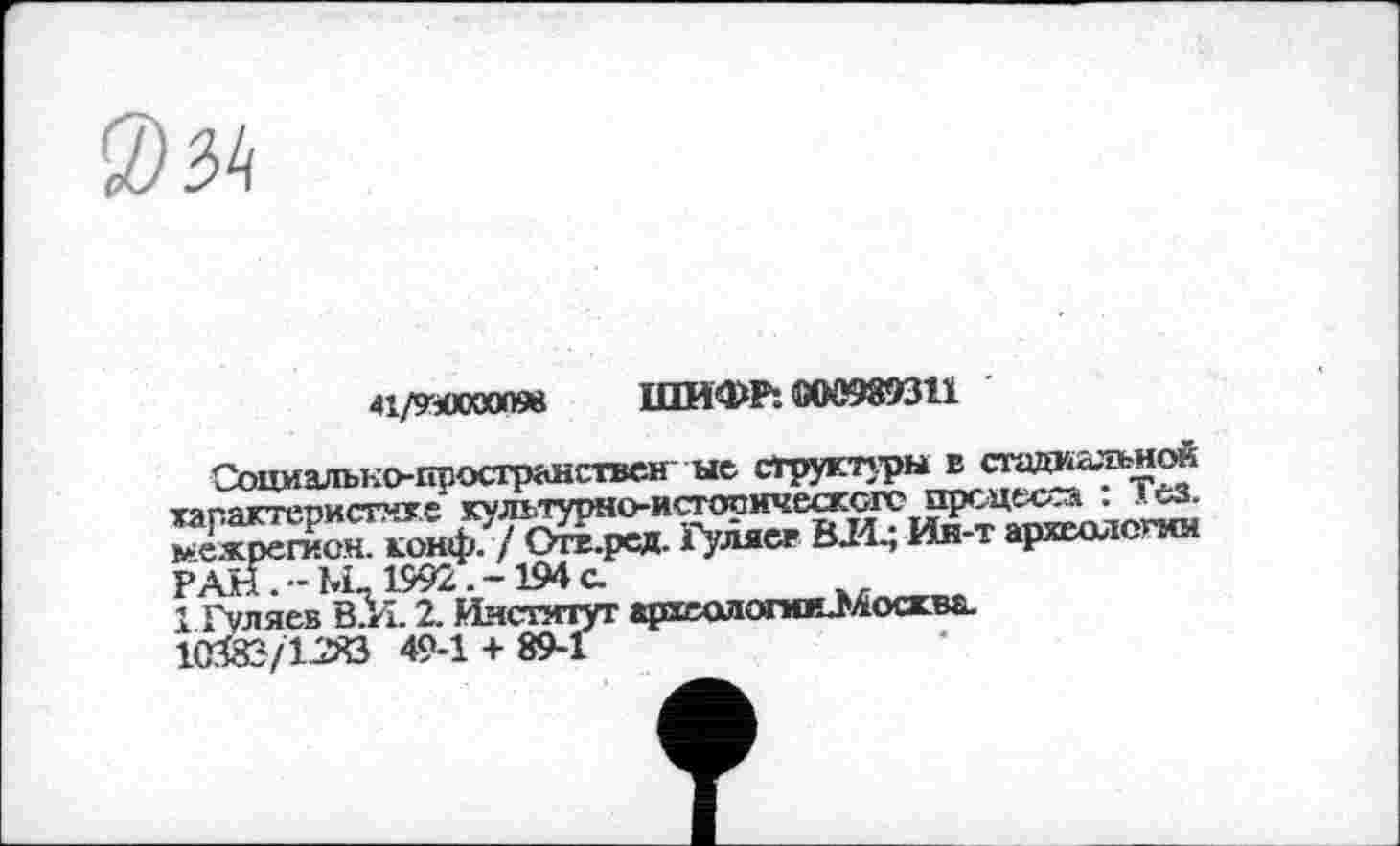 ﻿
41/9-Л00009В ШИФР*. 000989311
Соцмально-гфосгранствен ые структуры в стадиальной характеристике культурно-истооическогс прсцьс.л : I сз. >ежрегион. конф. / Отв.рсд. Гуляет ВЛ.; Ин-т археологии РАНТ-Ьк1992.-194а
1 Гуляев В.И. 2. Институт археологииП'^оскБа.
МГЙЗ/IJSÖ 49-1 + 89-1